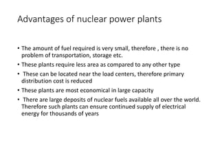 Advantages of nuclear power plants
• The amount of fuel required is very small, therefore , there is no
problem of transportation, storage etc.
• These plants require less area as compared to any other type
• These can be located near the load centers, therefore primary
distribution cost is reduced
• These plants are most economical in large capacity
• There are large deposits of nuclear fuels available all over the world.
Therefore such plants can ensure continued supply of electrical
energy for thousands of years
 