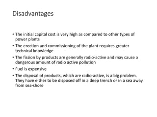 Disadvantages
• The initial capital cost is very high as compared to other types of
power plants
• The erection and commissioning of the plant requires greater
technical knowledge
• The fission by products are generally radio-active and may cause a
dangerous amount of radio active pollution
• Fuel is expensive
• The disposal of products, which are radio-active, is a big problem.
They have either to be disposed off in a deep trench or in a sea away
from sea-shore
 