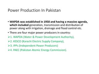 Power Production In Pakistan
• WAPDA was established in 1958 and having a massive agenda,
which included generation, transmission and distribution of
power along with irrigation, drainage and flood control etc.
• There are four major power producers in country:
1. WAPDA (Water & Power Development Authority),
2. KESCO (Karachi Electric Supply Company),
3. IPPs (Independent Power Producers)
4. PAEC (Pakistan Atomic Energy Commission).
 