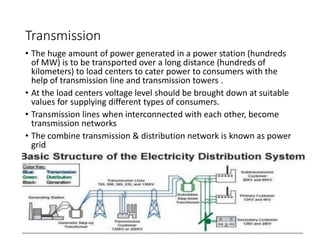 Transmission
• The huge amount of power generated in a power station (hundreds
of MW) is to be transported over a long distance (hundreds of
kilometers) to load centers to cater power to consumers with the
help of transmission line and transmission towers .
• At the load centers voltage level should be brought down at suitable
values for supplying different types of consumers.
• Transmission lines when interconnected with each other, become
transmission networks
• The combine transmission & distribution network is known as power
grid
 