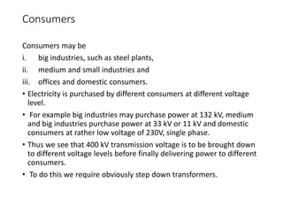 Consumers
Consumers may be
i. big industries, such as steel plants,
ii. medium and small industries and
iii. offices and domestic consumers.
• Electricity is purchased by different consumers at different voltage
level.
• For example big industries may purchase power at 132 kV, medium
and big industries purchase power at 33 kV or 11 kV and domestic
consumers at rather low voltage of 230V, single phase.
• Thus we see that 400 kV transmission voltage is to be brought down
to different voltage levels before finally delivering power to different
consumers.
• To do this we require obviously step down transformers.
 