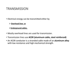 TRANSMISSION
• Electrical energy can be transmitted either by
 Overhead lines or
Underground cables.
• Mostly overhead lines are used for transmission.
• Transmission lines use ACSR (aluminum cable, steel reinforced)
• An ACSR conductor is a stranded cable made of an aluminum alloy
with low resistance and high mechanical strength.
 