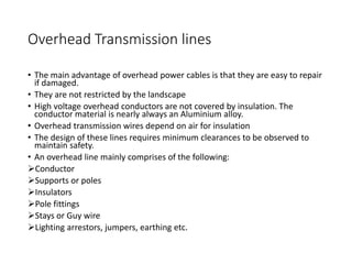 Overhead Transmission lines
• The main advantage of overhead power cables is that they are easy to repair
if damaged.
• They are not restricted by the landscape
• High voltage overhead conductors are not covered by insulation. The
conductor material is nearly always an Aluminium alloy.
• Overhead transmission wires depend on air for insulation
• The design of these lines requires minimum clearances to be observed to
maintain safety.
• An overhead line mainly comprises of the following:
Conductor
Supports or poles
Insulators
Pole fittings
Stays or Guy wire
Lighting arrestors, jumpers, earthing etc.
 