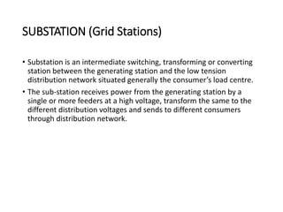 SUBSTATION (Grid Stations)
• Substation is an intermediate switching, transforming or converting
station between the generating station and the low tension
distribution network situated generally the consumer’s load centre.
• The sub-station receives power from the generating station by a
single or more feeders at a high voltage, transform the same to the
different distribution voltages and sends to different consumers
through distribution network.
 