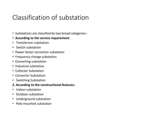Classification of substation
• Substations are classified by two broad categories:-
• According to the service requirement:
• Transformer substation
• Switch substation
• Power factor correction substation
• Frequency change substation
• Converting substation
• Industrial substation
• Collector Substation
• Convertor Substation
• Switching Substation
2. According to the constructional features:
• Indoor substation
• Outdoor substation
• Underground substation
• Pole mounted substation
 
