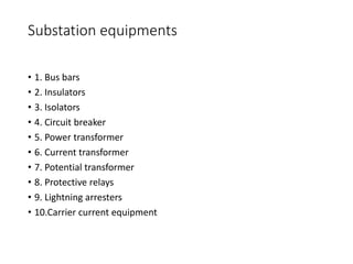 Substation equipments
• 1. Bus bars
• 2. Insulators
• 3. Isolators
• 4. Circuit breaker
• 5. Power transformer
• 6. Current transformer
• 7. Potential transformer
• 8. Protective relays
• 9. Lightning arresters
• 10.Carrier current equipment
 