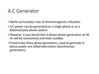 A.C Generator
• Works on Faraday’s law of electromagnetic induction
• A.C power can be generated as a single phase or as a
balanced poly-phase system.
• However, it was found that 3-phase power generation at 50
Hz will be economical and most suitable.
• Present day three phase generators, used to generate 3-
phase power are called alternators (synchronous
generators).
 