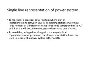 Single line representation of power system
• To represent a practical power system where a lot of
interconnections between several generating stations involving a
large number of transformers using three lines corresponding to R, Y
and B phase will become unnecessary clumsy and complicated.
• To avoid this, a single line along with some symbolical
representations for generator, transformers substation buses are
used to represent a power system rather neatly.
 