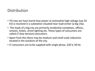 Distribution
• Till now we have learnt how power at somewhat high voltage (say 33
kV) is received in a substation situated near load center (a big city).
• The loads of a big city are primarily residential complexes, offices,
schools, hotels, street lighting etc. These types of consumers are
called LT (low tension) consumers.
• Apart from this there may be medium and small scale industries
located in the outskirts of the city.
• LT consumers are to be supplied with single phase, 220 V, 50 Hz.
 