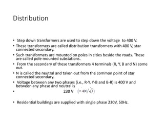 Distribution
• Step down transformers are used to step down the voltage to 400 V.
• These transformers are called distribution transformers with 400 V, star
connected secondary.
• Such transformers are mounted on poles in cities beside the roads. These
are called pole mounted substations.
• From the secondary of these transformers 4 terminals (R, Y, B and N) come
out.
• N is called the neutral and taken out from the common point of star
connected secondary.
• Voltage between any two phases (i.e., R-Y, Y-B and B-R) is 400 V and
between any phase and neutral is
• 230 V
• Residential buildings are supplied with single phase 230V, 50Hz.
 