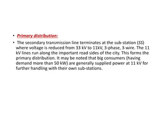 • Primary distribution:
• The secondary transmission line terminates at the sub-station (SS)
where voltage is reduced from 33 kV to 11kV, 3-phase, 3-wire. The 11
kV lines run along the important road sides of the city. This forms the
primary distribution. It may be noted that big consumers (having
demand more than 50 kW) are generally supplied power at 11 kV for
further handling with their own sub-stations.
 