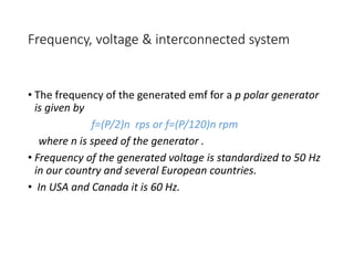 Frequency, voltage & interconnected system
• The frequency of the generated emf for a p polar generator
is given by
f=(P/2)n rps or f=(P/120)n rpm
where n is speed of the generator .
• Frequency of the generated voltage is standardized to 50 Hz
in our country and several European countries.
• In USA and Canada it is 60 Hz.
 