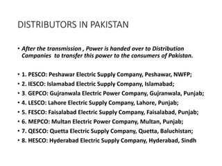 DISTRIBUTORS IN PAKISTAN
• After the transmission , Power is handed over to Distribution
Companies to transfer this power to the consumers of Pakistan.
• 1. PESCO: Peshawar Electric Supply Company, Peshawar, NWFP;
• 2. IESCO: Islamabad Electric Supply Company, Islamabad;
• 3. GEPCO: Gujranwala Electric Power Company, Gujranwala, Punjab;
• 4. LESCO: Lahore Electric Supply Company, Lahore, Punjab;
• 5. FESCO: Faisalabad Electric Supply Company, Faisalabad, Punjab;
• 6. MEPCO: Multan Electric Power Company, Multan, Punjab;
• 7. QESCO: Quetta Electric Supply Company, Quetta, Baluchistan;
• 8. HESCO: Hyderabad Electric Supply Company, Hyderabad, Sindh
 