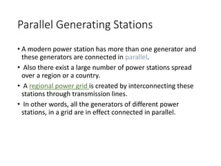 Parallel Generating Stations
• A modern power station has more than one generator and
these generators are connected in parallel.
• Also there exist a large number of power stations spread
over a region or a country.
• A regional power grid is created by interconnecting these
stations through transmission lines.
• In other words, all the generators of different power
stations, in a grid are in effect connected in parallel.
 