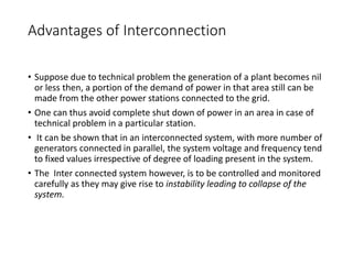 Advantages of Interconnection
• Suppose due to technical problem the generation of a plant becomes nil
or less then, a portion of the demand of power in that area still can be
made from the other power stations connected to the grid.
• One can thus avoid complete shut down of power in an area in case of
technical problem in a particular station.
• It can be shown that in an interconnected system, with more number of
generators connected in parallel, the system voltage and frequency tend
to fixed values irrespective of degree of loading present in the system.
• The Inter connected system however, is to be controlled and monitored
carefully as they may give rise to instability leading to collapse of the
system.
 