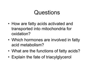 Questions
• How are fatty acids activated and
transported into mitochondria for
oxidation?
• Which hormones are involved in fatty
acid metabolism?
• What are the functions of fatty acids?
• Explain the fate of triacylglycerol
 