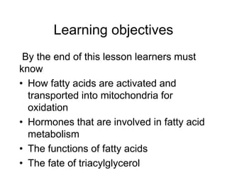 Learning objectives
By the end of this lesson learners must
know
• How fatty acids are activated and
transported into mitochondria for
oxidation
• Hormones that are involved in fatty acid
metabolism
• The functions of fatty acids
• The fate of triacylglycerol
 