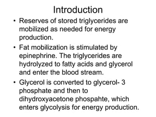 Introduction
• Reserves of stored triglycerides are
mobilized as needed for energy
production.
• Fat mobilization is stimulated by
epinephrine. The triglycerides are
hydrolyzed to fatty acids and glycerol
and enter the blood stream.
• Glycerol is converted to glycerol- 3
phosphate and then to
dihydroxyacetone phospahte, which
enters glycolysis for energy production.
 