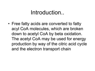 Introduction..
• Free fatty acids are converted to fatty
acyl CoA molecules, which are broken
down to acetyl CoA by beta oxidation.
The acetyl CoA may be used for energy
production by way of the citric acid cycle
and the electron transport chain
 