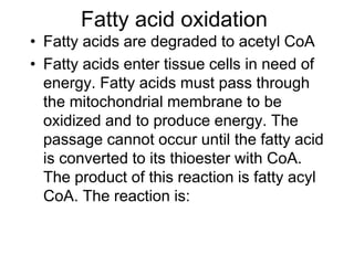 Fatty acid oxidation
• Fatty acids are degraded to acetyl CoA
• Fatty acids enter tissue cells in need of
energy. Fatty acids must pass through
the mitochondrial membrane to be
oxidized and to produce energy. The
passage cannot occur until the fatty acid
is converted to its thioester with CoA.
The product of this reaction is fatty acyl
CoA. The reaction is:
 