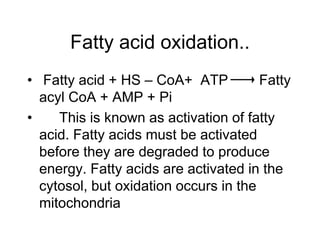 Fatty acid oxidation..
• Fatty acid + HS – CoA+ ATP Fatty
acyl CoA + AMP + Pi
• This is known as activation of fatty
acid. Fatty acids must be activated
before they are degraded to produce
energy. Fatty acids are activated in the
cytosol, but oxidation occurs in the
mitochondria
 