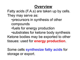 Overview
Fatty acids (F.A.s) are taken up by cells.
They may serve as:
•precursors in synthesis of other
compounds
•fuels for energy production
•substrates for ketone body synthesis
Ketone bodies may be exported to other
tissues: used for energy production.
Some cells synthesize fatty acids for
storage or export.
 