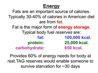 Energy
Fats are an important source of calories.
Typically 30-40% of calories in American diet
are from fat.
Fat is the major form of energy storage.
Typical body fuel reserves are:
fat: 100,000 kcal.
protein: 25,000 kcal.
carbohydrate: 650 kcal.
Provides 60% of energy needs for body at
rest.TAG reserves would enable someone to
survive starvation for ~30 days
 