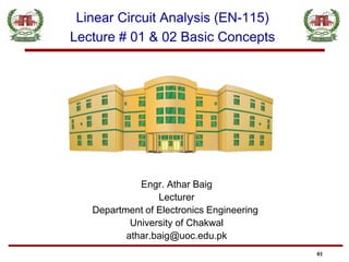 Engr. Athar Baig
Lecturer
Department of Electronics Engineering
University of Chakwal
athar.baig@uoc.edu.pk
01
Linear Circuit Analysis (EN-115)
Lecture # 01 & 02 Basic Concepts
 