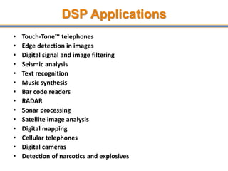 DSP Applications
• Touch-Tone™ telephones
• Edge detection in images
• Digital signal and image filtering
• Seismic analysis
• Text recognition
• Music synthesis
• Bar code readers
• RADAR
• Sonar processing
• Satellite image analysis
• Digital mapping
• Cellular telephones
• Digital cameras
• Detection of narcotics and explosives
11
 