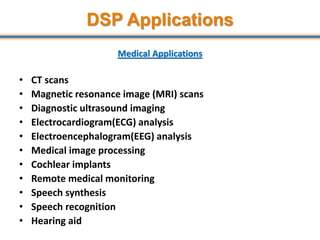DSP Applications
Medical Applications
• CT scans
• Magnetic resonance image (MRI) scans
• Diagnostic ultrasound imaging
• Electrocardiogram(ECG) analysis
• Electroencephalogram(EEG) analysis
• Medical image processing
• Cochlear implants
• Remote medical monitoring
• Speech synthesis
• Speech recognition
• Hearing aid
13
 