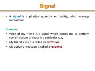 Signal
• A signal is a physical quantity, or quality, which conveys
information
Example:
• voice of my friend is a signal which causes me to perform
certain actions or react in a particular way
• My friend's voice is called an excitation
• My action or reaction is called a response
 