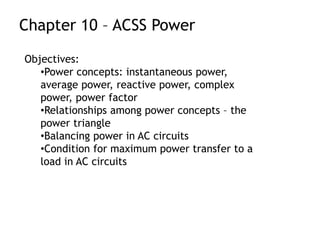Chapter 10 – ACSS Power
Objectives:
•Power concepts: instantaneous power,
average power, reactive power, complex
power, power factor
•Relationships among power concepts – the
power triangle
•Balancing power in AC circuits
•Condition for maximum power transfer to a
load in AC circuits
 