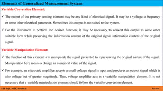 Elements of Generalized Measurement System
EEE Dept., NITK, Surathkal. No: 018
Variable Conversion Element:
 The output of the primary sensing element may be any kind of electrical signal. It may be a voltage, a frequency
or some other electrical parameter. Sometimes this output is not suited to the system.
 For the instrument to perform the desired function, it may be necessary to convert this output to some other
suitable form while preserving the information content of the original signal information content of the original
signal.
Variable Manipulation Element:
 The function of this element is to manipulate the signal presented to it preserving the original nature of the signal.
Manipulation here means a change in numerical value of the signal.
 For example, an electronic amplifier accepts a small voltage signal is input and produces an output signal which is
also voltage but of greater magnitude. Thus, voltage amplifier acts as a variable manipulation element. It is not
necessary that a variable manipulation element should follow the variable conversion element.
 
