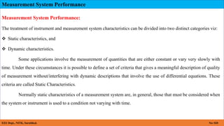 Measurement System Performance
EEE Dept., NITK, Surathkal. No: 020
Measurement System Performance:
The treatment of instrument and measurement system characteristics can be divided into two distinct categories viz:
 Static characteristics, and
 Dynamic characteristics.
Some applications involve the measurement of quantities that are either constant or vary very slowly with
time. Under these circumstances it is possible to define a set of criteria that gives a meaningful description of quality
of measurement without/interfering with dynamic descriptions that involve the use of differential equations. These
criteria are called Static Characteristics.
Normally static characteristics of a measurement system are, in general, those that must be considered when
the system or instrument is used to a condition not varying with time.
 