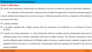 Measurement System Performance
EEE Dept., NITK, Surathkal. No: 021
Static Calibration:
 All the static performance characteristics are obtained in one form or another by a process called static calibration.
The calibration of all instruments is important since it affords the opportunity to check the instrument against
a known standard and subsequently to errors in accuracy. Calibration procedure involve a comparison of the particular
instrument with either
 a primary standard,
 a secondary standard with a higher accuracy than the instrument to be calibrated, or an instrument of know
accuracy.
 Actually all working instruments, i.e., those instruments which arc actually used for measurement work must be
calibrated against some reference instruments which have a higher accuracy. The reference instruments in turn
must be calibrated against instrument of still higher grade of accuracy or against primary standard, or against other
standards of known accuracy. It is essential that a measurement made must ultimately be traceable to the relevant
primary standards.
 