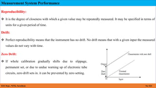 Measurement System Performance
EEE Dept., NITK, Surathkal. No: 024
Reproducibility:
 It is the degree of closeness with which a given value may be repeatedly measured. It may be specified in terms of
units for a given period of time.
Drift:
 Perfect reproducibility means that the instrument has no drift. No drift means that with a given input the measured
values do not vary with time.
Zero Drift:
 If whole calibration gradually shifts due to slippage,
permanent set, or due to undue warning up of electronic tube
circuits, zero drift sets in. it can be prevented by zero setting.
 