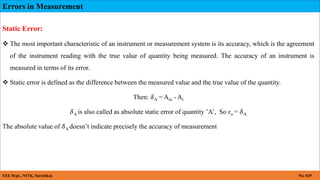 Errors in Measurement
EEE Dept., NITK, Surathkal. No: 029
Static Error:
 The most important characteristic of an instrument or measurement system is its accuracy, which is the agreement
of the instrument reading with the true value of quantity being measured. The accuracy of an instrument is
measured in terms of its error.
 Static error is defined as the difference between the measured value and the true value of the quantity.
Then: 𝛿A = Am - At
𝛿A is also called as absolute static error of quantity ’A’, So ɛo = 𝛿A
The absolute value of 𝛿A doesn’t indicate precisely the accuracy of measurement
 