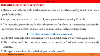 Introduction to Measurement:
Measurement is the act or the result comparison between the whose quantity is not known and a
predefined standard.
 Is a process by which one can convert physical parameters to a meaningful number.
 The measuring process is one in which the property of an object or system under consideration
is compared to an accepted standard unit, a standard unit for that particular property .
 Unit gives meaning to the measurements.
EEE Dept., NITK
EM & MI
EEE Dept., NITK, Surathkal. No: 04
In order that the results of the measurements are meaningful, there are two basic requirements:
1. The standard used for comparison must be accurately defined and should be commonly
accepted.
2. The apparatus used and the method adopted must be provable.
 