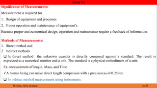 Significance of Measurements:
Measurement is required for
1. Design of equipment and processes
2. Proper operation and maintenance of equipment’s.
Because proper and economical design, operation and maintenance require a feedback of information.
EM & MI
EEE Dept., NITK, Surathkal. No: 05
Methods of Measurements:
1. Direct method and
2. Indirect methods
 In direct method the unknown quantity is directly compared against a standard. The result is
expressed as a numerical number and a unit. The standard is a physical embodiment of a unit.
Ex: measurement of length, Mass, and Time
A human being can make direct length comparison with a preciseness of 0.25mm.
 In indirect method measurement using instruments.
 