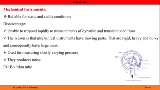 EM & MI
Mechanical Instruments:
 Reliable for static and stable conditions
Disadvantage:
 Unable to respond rapidly to measurements of dynamic and transient conditions.
 The reason is that mechanical instruments have moving parts. That are rigid, heavy and bulky
and consequently have large mass.
 Used for measuring slowly varying pressure
 They produces noise
Ex: Bourdon tube
EEE Dept., NITK, Surathkal. No: 07
 