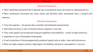 EM & MI
Electrical Instruments:
 More rapid than mechanical but it depends up on mechanical meter movement as indicating device.
These mechanical movement has some inertia and therefore these instruments have a limited time
response.
Electronic Instruments:
 Very fast response – for present days scientific and industrial measurements.
 Movement involves is only of electrons hence response is very fast
 Very weak signals can be detected using pre-amplifiers and amplifiers - results in high sensitivity.
 Important in case of biomedical instruments
 Used in detection of electromagnetically produced signals such as radio, video and microwaves.
These are light compact and have high degree of reliability and power consumption is very low.
8
EEE Dept., NITK, Surathkal. No: 08
 