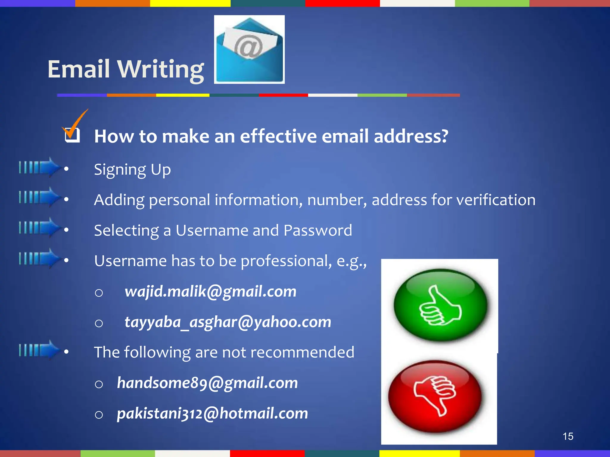 Email Writing
15
 How to make an effective email address?
• Signing Up
• Adding personal information, number, address for verification
• Selecting a Username and Password
• Username has to be professional, e.g.,
o wajid.malik@gmail.com
o tayyaba_asghar@yahoo.com
• The following are not recommended
o handsome89@gmail.com
o pakistani312@hotmail.com
 