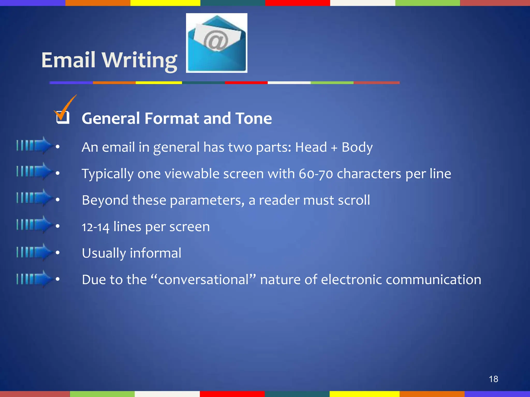 Email Writing
18
 General Format and Tone
• An email in general has two parts: Head + Body
• Typically one viewable screen with 60-70 characters per line
• Beyond these parameters, a reader must scroll
• 12-14 lines per screen
• Usually informal
• Due to the “conversational” nature of electronic communication
 