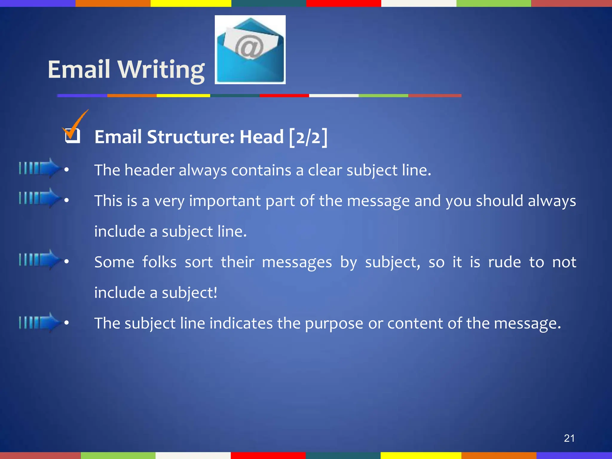 Email Writing
21
 Email Structure: Head [2/2]
• The header always contains a clear subject line.
• This is a very important part of the message and you should always
include a subject line.
• Some folks sort their messages by subject, so it is rude to not
include a subject!
• The subject line indicates the purpose or content of the message.
 