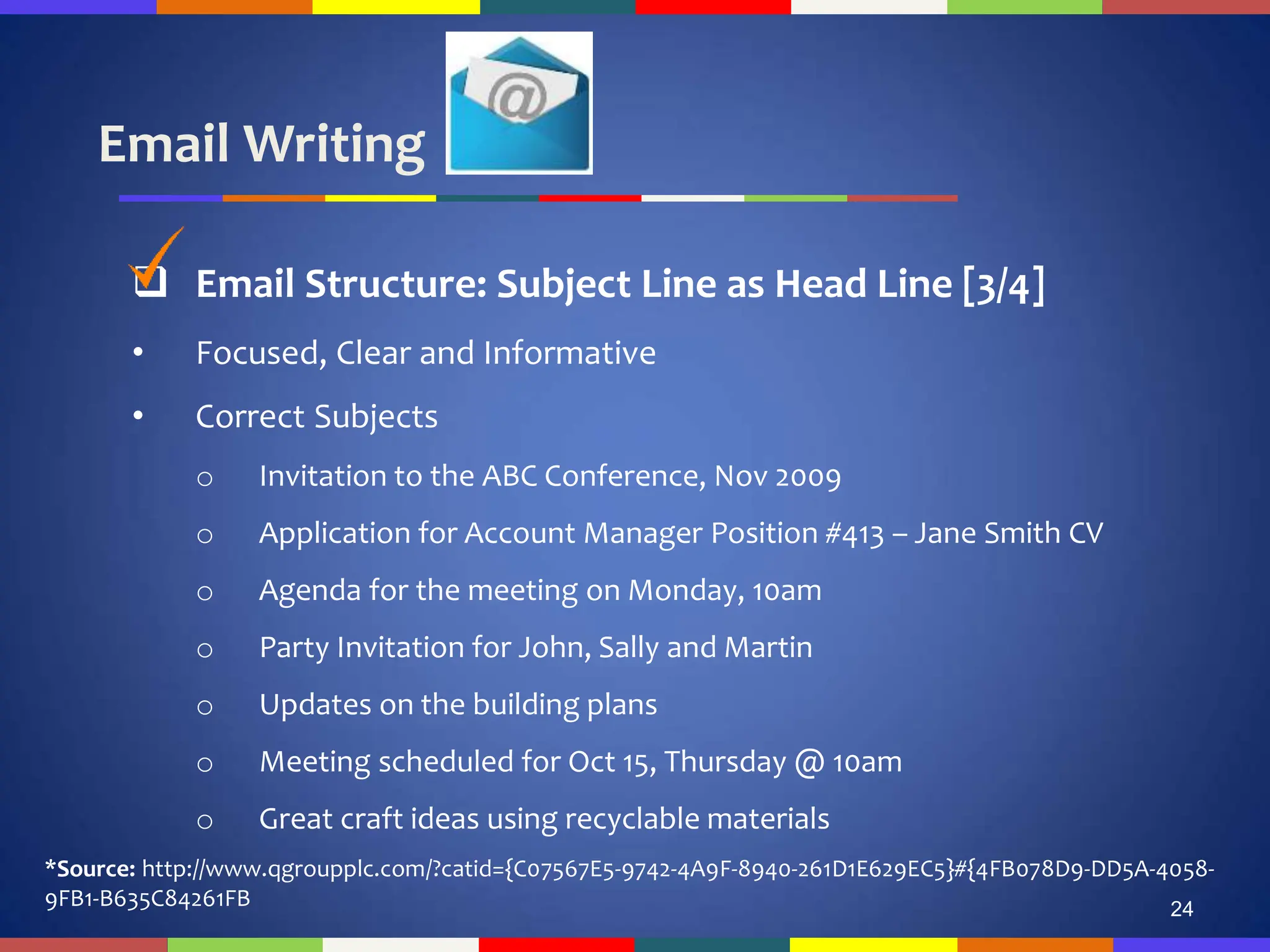 Email Writing
24
 Email Structure: Subject Line as Head Line [3/4]
• Focused, Clear and Informative
• Correct Subjects
o Invitation to the ABC Conference, Nov 2009
o Application for Account Manager Position #413 – Jane Smith CV
o Agenda for the meeting on Monday, 10am
o Party Invitation for John, Sally and Martin
o Updates on the building plans
o Meeting scheduled for Oct 15, Thursday @ 10am
o Great craft ideas using recyclable materials
*Source: http://www.qgroupplc.com/?catid={C07567E5-9742-4A9F-8940-261D1E629EC5}#{4FB078D9-DD5A-4058-
9FB1-B635C84261FB
 