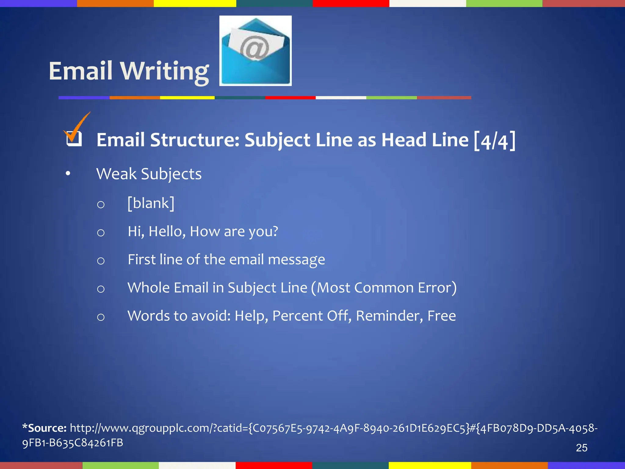 Email Writing
25
 Email Structure: Subject Line as Head Line [4/4]
• Weak Subjects
o [blank]
o Hi, Hello, How are you?
o First line of the email message
o Whole Email in Subject Line (Most Common Error)
o Words to avoid: Help, Percent Off, Reminder, Free
*Source: http://www.qgroupplc.com/?catid={C07567E5-9742-4A9F-8940-261D1E629EC5}#{4FB078D9-DD5A-4058-
9FB1-B635C84261FB
 