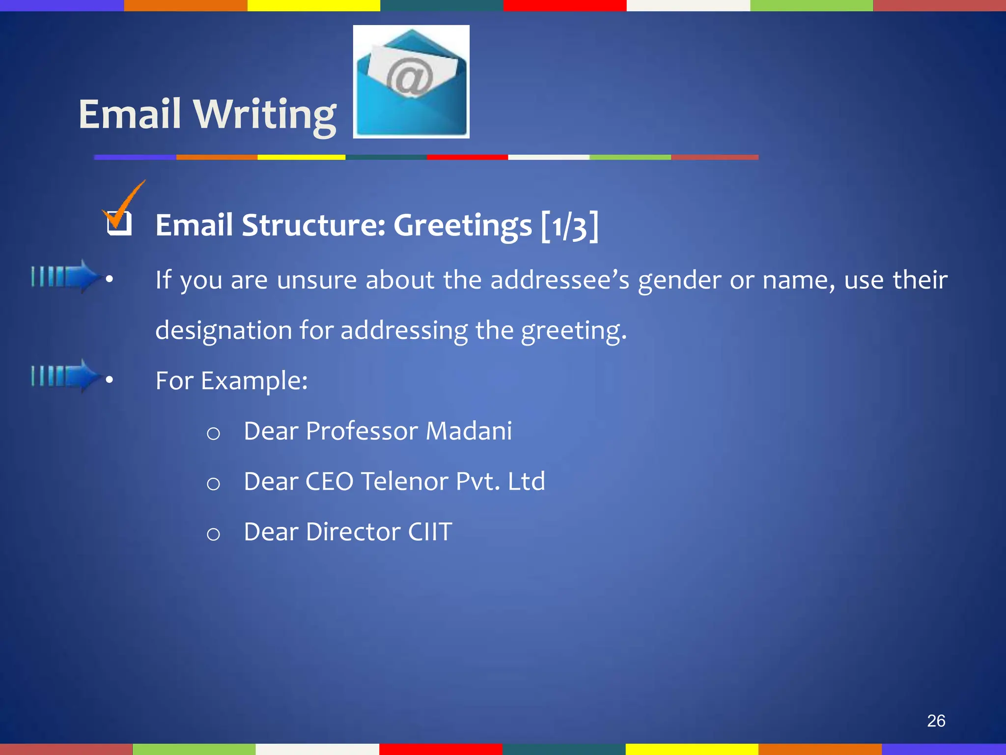 Email Writing
26
 Email Structure: Greetings [1/3]
• If you are unsure about the addressee’s gender or name, use their
designation for addressing the greeting.
• For Example:
o Dear Professor Madani
o Dear CEO Telenor Pvt. Ltd
o Dear Director CIIT
 