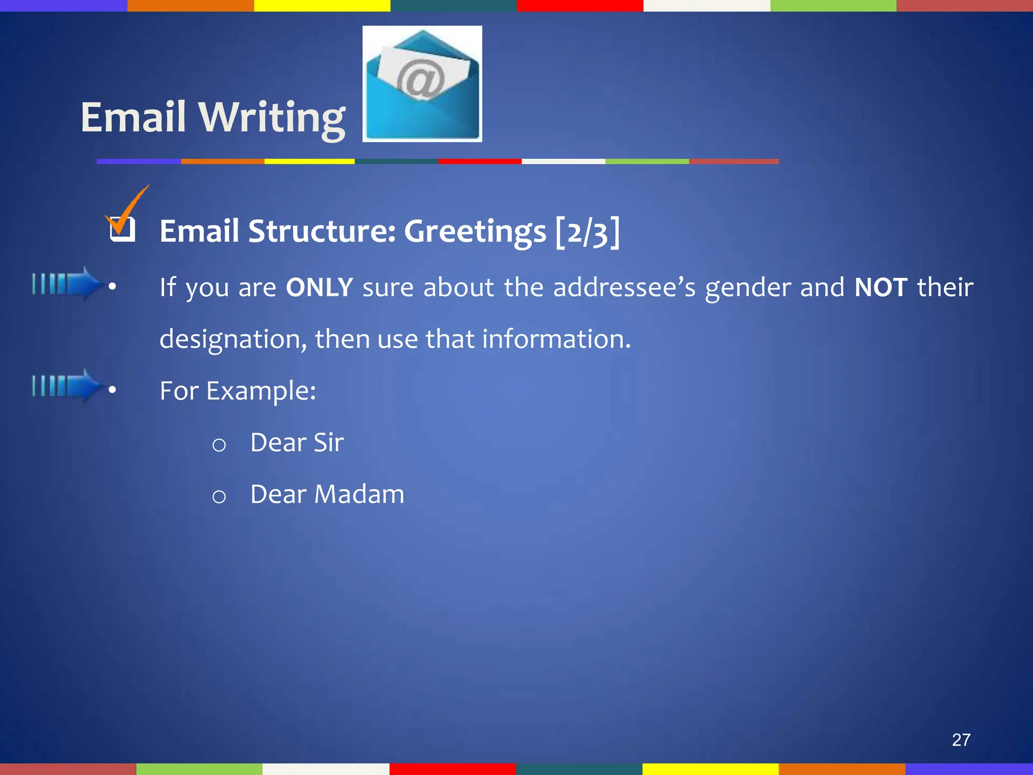 Email Writing
27
 Email Structure: Greetings [2/3]
• If you are ONLY sure about the addressee’s gender and NOT their
designation, then use that information.
• For Example:
o Dear Sir
o Dear Madam
 