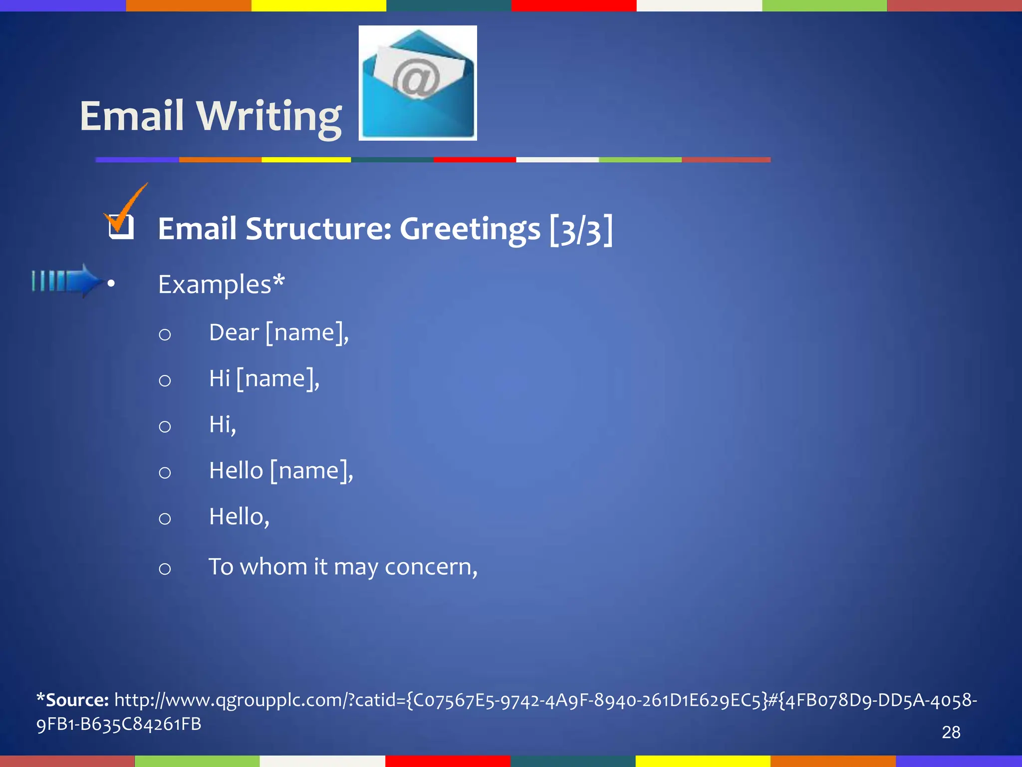 Email Writing
28
 Email Structure: Greetings [3/3]
• Examples*
o Dear [name],
o Hi [name],
o Hi,
o Hello [name],
o Hello,
o To whom it may concern,
*Source: http://www.qgroupplc.com/?catid={C07567E5-9742-4A9F-8940-261D1E629EC5}#{4FB078D9-DD5A-4058-
9FB1-B635C84261FB
 