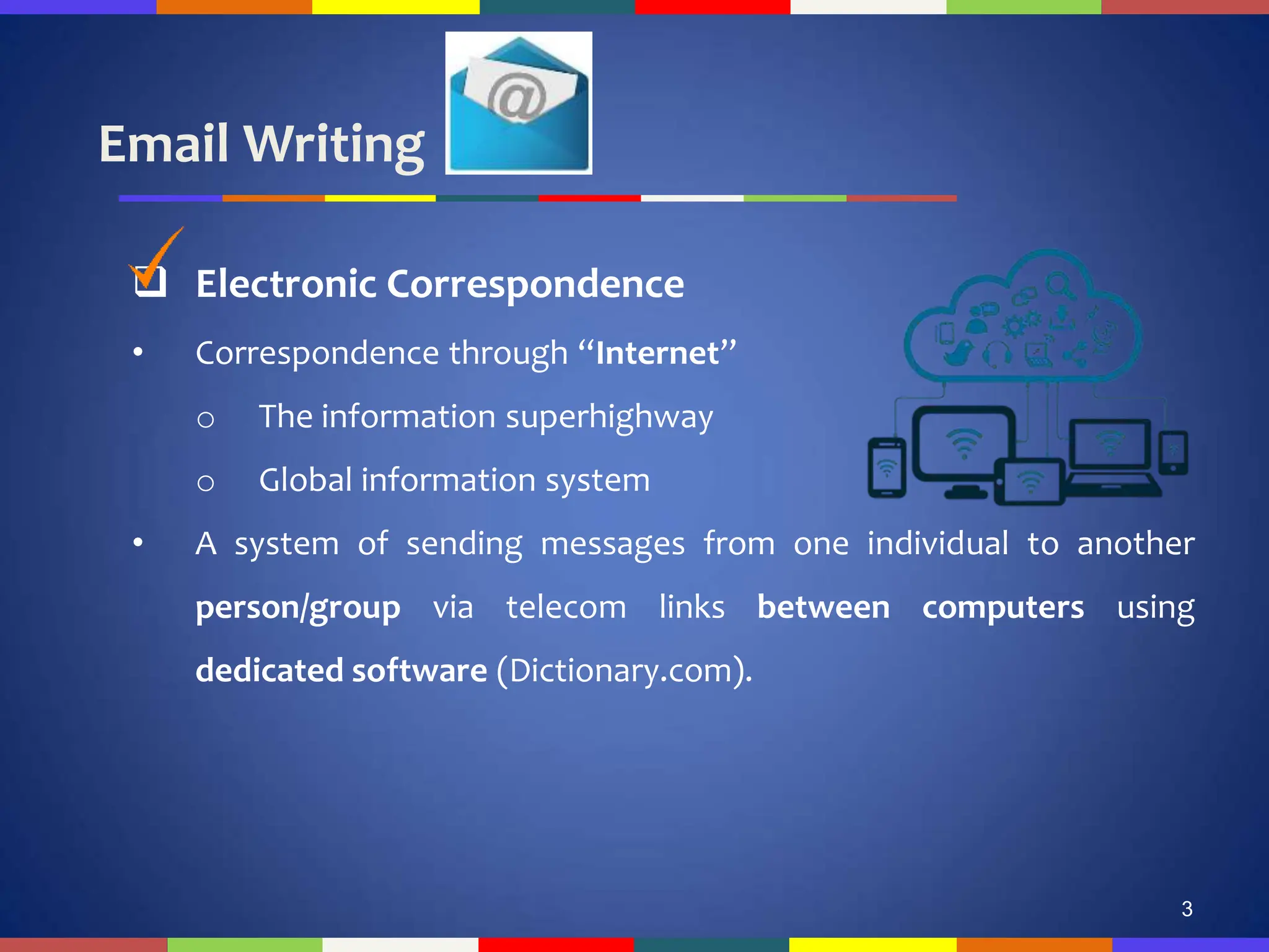 Email Writing
3
 Electronic Correspondence
• Correspondence through “Internet”
o The information superhighway
o Global information system
• A system of sending messages from one individual to another
person/group via telecom links between computers using
dedicated software (Dictionary.com).
 